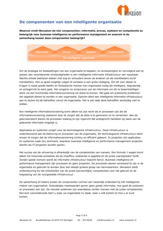 De componenten van een intelligente organisatie

Waarom vindt iNovasion de vier componenten: informatie, proces, systeem en competentie zo
belangrijk voor business intelligence en performance management en waarom is de
samenhang tussen deze componenten belangrijk?




Om de strategie en doelstellingen van een organisatie te bepalen, te verwezenlijken en vervolgens aan te
passen aan veranderende omstandigheden is een intelligente informatie infrastructuur een noodzaak.
Slechts enkele bedrijven steken met kop en schouders boven de anderen uit als marktleiders en/of
trendsetters. Hen zo goed mogelijk volgen of verslaan is een grote uitdaging. Om dit voor elkaar te
krijgen is naast goede ideeën en fantastische mensen een organisatie nodig die intelligent, slagvaardig
en actiegericht te werk gaat. Het vergaren en produceren van de informatie om dit te bewerkstelligen
dient via een functionele informatievoorziening tot stand te komen. Het gaat om praktische problemen
die opgelost dienen te worden in een organisatie. Daarom dient een intelligente informatie infrastructuur
aan te sluiten bij de behoeften vanuit de organisatie. Het is wel zaak deze behoeften eenduidig vast te
stellen.


Een intelligente informatievoorziening komt alleen tot zijn recht als er processen zijn die de
informatievoorziening realiseren door te zorgen dat de data is te genereren en te verwerken. Aan de
gebruikerskant dienen de processen zodanig te zijn ingericht dat actiegericht handelen op basis van de
geleverde informatie mogelijk is.


Applicaties en systemen zorgen voor de technologische infrastructuur. Deze infrastructuur is
ondersteunend aan de besturing en processen van de organisatie. De technologische infrastructuur dient
ervoor te zorgen dat de informatievoorziening continu en efficiënt gebeurt. In projecten zijn applicaties
en systemen vaak (te) dominant, waardoor business intelligence en performance management projecten
slechts als IT-projecten worden gezien.


Het succes van de uitvoering is afhankelijk van de competenties van mensen. Een formule 1 wagen komt
alleen tot maximale prestaties als de chauffeur voldoende is opgeleid en de juiste vaardigheden heeft.
Zonder goede mensen wordt de informatie infrastructuur beperkt benut. Business intelligence en
performance management zijn processen en geen projecten. De processen dienen verankerd te zijn in de
organisatie en gebruikt te worden door een steeds grotere groep van kenniswerkers. iNovasion biedt
ondersteuning bij het ontwikkelen van de juiste (persoonlijke) competenties voor het gebruik en de
toepassing van de voorgestelde infrastructuur.


De samenhang en balans tussen de componenten vormen een wezenlijk onderdeel bij het intelligenter
maken van organisaties. Onduidelijke meetwaarden geven geen goede informatie, hoe goed de systemen
en processen ook zijn. De mooiste systemen zijn waardeloos zonder mensen met de juiste competenties.
Een kort vooronderzoek leert u waar uw organisatie nu staat, waar u wilt komen en hoe u er kunt
komen.




                                                     Page 3 of 9

iNovasion bv   Annabellastraat 26 6679 CH Nijmegen    06 – 30718245   info@inovasion.nl   www.inovasion.nl
 