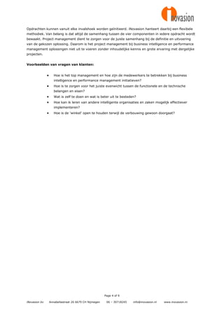 Opdrachten kunnen vanuit elke invalshoek worden geïnitieerd. iNovasion hanteert daarbij een flexibele
methodiek. Van belang is dat altijd de samenhang tussen de vier componenten in iedere opdracht wordt
bewaakt. Project management dient te zorgen voor de juiste samenhang bij de definitie en uitvoering
van de gekozen oplossing. Daarom is het project management bij business intelligence en performance
management oplossingen niet uit te voeren zonder inhoudelijke kennis en grote ervaring met dergelijke
projecten.


Voorbeelden van vragen van klanten:


                     Hoe is het top management en hoe zijn de medewerkers te betrekken bij business
                      intelligence en performance management initiatieven?
                     Hoe is te zorgen voor het juiste evenwicht tussen de functionele en de technische
                      belangen en eisen?
                     Wat is zelf te doen en wat is beter uit te besteden?
                     Hoe kan ik leren van andere intelligente organisaties en zaken mogelijk effectiever
                      implementeren?
                     Hoe is de 'winkel' open te houden terwijl de verbouwing gewoon doorgaat?




                                                         Page 4 of 9

iNovasion bv       Annabellastraat 26 6679 CH Nijmegen    06 – 30718245   info@inovasion.nl   www.inovasion.nl
 
