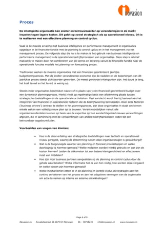 Proces

De intelligente organisatie kan sneller en betrouwbaarder op veranderingen in de markt
inspelen tegen lagere kosten. Dit geldt op zowel strategisch als op operationeel niveau. Dit is
te realiseren met een effectieve planning en control cyclus.


Vaak is de meeste ervaring met business intelligence en performance management in organisaties
opgedaan in de financiële functie met de planning & control cyclus en in het management via het
management proces. De volgende stap die nu is te maken is het gebruik van business intelligence en
performance management in de operationele bedrijfsprocessen van organisaties. Deze stap is relatief
makkelijk te maken door het combineren van de kennis en ervaring vanuit de financiële functie naar de
operationele functies middels het planning- en forecasting proces.


Traditioneel werken de meeste organisaties met een financieel georiënteerd jaarlijks
budgetteringsproces. Met de sneller veranderende economie zijn de nadelen en de beperkingen van dit
jaarlijkse proces steeds zichtbaarder geworden. De meest gehoorde kritiekpunten zijn: het duurt te lang,
het kost teveel en het levert te weinig op.


Steeds meer organisaties beschikken naast (of in plaats van!) een financieel georiënteerd budget over
een dynamisch planningsproces. Hierbij vindt op regelmatige basis een afstemming plaats tussen
strategische doelstellingen en de operationele activiteiten. Veel aandacht wordt hierbij besteed aan het
integreren van financiële en operationele factoren die de bedrijfsvoering beïnvloeden. Door deze factoren
('business drivers') centraal te stellen in het planningsproces, zijn deze organisaties in staat om binnen
enkele weken een volledig nieuw plan op te bouwen. Verantwoordelijken vanuit alle
organisatieonderdelen kunnen op basis van de expertise op hun aandachtsgebied nieuwe verwachtingen
afgeven, die in samenhang met de verwachtingen van andere bedrijfsprocessen leiden tot een
betrouwbaar opgebouwd plan.


Voorbeelden van vragen van klanten:


                     Hoe is de doorvertaling van strategische doelstellingen naar tactisch en operationeel
                      niveau geregeld, waarbij de afstemming tussen deze organisatielagen is gewaarborgd?
                     Wat is de toegevoegde waarde van planning en forecast processtappen en welke
                      doorlooptijd is hiermee gemoeid? Welke middelen worden hierbij gebruikt en wat zijn de
                      kosten hiervan? Leiden de uitkomsten tot een betere klantgerichtheid en effectievere
                      inzet van middelen?
                     Hoe zijn mijn business partners aangesloten op de planning en control cyclus door de
                      gehele waardeketen? Welke informatie heb ik van hen nodig, hoe worden deze vergaard
                      en welke kosten zijn hiermee gemoeid?
                     Welke mechanismen zitten er in de planning en control cyclus die bijdragen aan het
                      continu verbeteren van het proces en aan het adaptieve vermogen van de organisatie
                      om actie te nemen op interne en externe ontwikkelingen?




                                                         Page 6 of 9

iNovasion bv       Annabellastraat 26 6679 CH Nijmegen    06 – 30718245   info@inovasion.nl   www.inovasion.nl
 