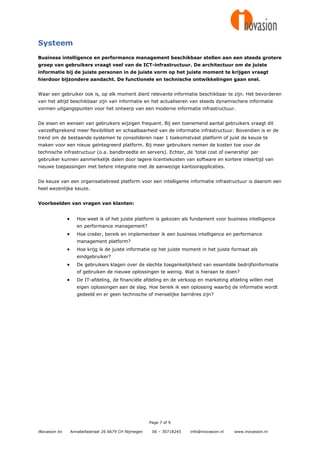 Systeem
Business intelligence en performance management beschikbaar stellen aan een steeds grotere
groep van gebruikers vraagt veel van de ICT-infrastructuur. De architectuur om de juiste
informatie bij de juiste personen in de juiste vorm op het juiste moment te krijgen vraagt
hierdoor bijzondere aandacht. De functionele en technische ontwikkelingen gaan snel.


Waar een gebruiker ook is, op elk moment dient relevante informatie beschikbaar te zijn. Het bevorderen
van het altijd beschikbaar zijn van informatie en het actualiseren van steeds dynamischere informatie
vormen uitgangspunten voor het ontwerp van een moderne informatie infrastructuur.


De eisen en wensen van gebruikers wijzigen frequent. Bij een toenemend aantal gebruikers vraagt dit
vanzelfsprekend meer flexibiliteit en schaalbaarheid van de informatie infrastructuur. Bovendien is er de
trend om de bestaande systemen te consolideren naar 1 toekomstvast platform of juist de keuze te
maken voor een nieuw geïntegreerd platform. Bij meer gebruikers nemen de kosten toe voor de
technische infrastructuur (o.a. bandbreedte en servers). Echter, de 'total cost of ownership' per
gebruiker kunnen aanmerkelijk dalen door lagere licentiekosten van software en kortere inleertijd van
nieuwe toepassingen met betere integratie met de aanwezige kantoorapplicaties.


De keuze van een organisatiebreed platform voor een intelligente informatie infrastructuur is daarom een
heel wezenlijke keuze.


Voorbeelden van vragen van klanten:


                     Hoe weet ik of het juiste platform is gekozen als fundament voor business intelligence
                      en performance management?
                     Hoe creëer, bereik en implementeer ik een business intelligence en performance
                      management platform?
                     Hoe krijg ik de juiste informatie op het juiste moment in het juiste formaat als
                      eindgebruiker?
                     De gebruikers klagen over de slechte toegankelijkheid van essentiële bedrijfsinformatie
                      of gebruiken de nieuwe oplossingen te weinig. Wat is hieraan te doen?
                     De IT-afdeling, de financiële afdeling en de verkoop en marketing afdeling willen met
                      eigen oplossingen aan de slag. Hoe bereik ik een oplossing waarbij de informatie wordt
                      gedeeld en er geen technische of menselijke barrières zijn?




                                                         Page 7 of 9

iNovasion bv       Annabellastraat 26 6679 CH Nijmegen    06 – 30718245   info@inovasion.nl   www.inovasion.nl
 