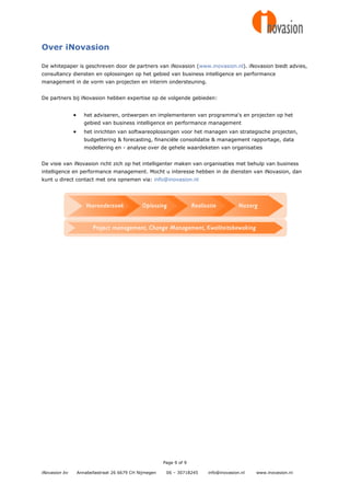 Over iNovasion

De whitepaper is geschreven door de partners van iNovasion (www.inovasion.nl). iNovasion biedt advies,
consultancy diensten en oplossingen op het gebied van business intelligence en performance
management in de vorm van projecten en interim ondersteuning.


De partners bij iNovasion hebben expertise op de volgende gebieden:


                     het adviseren, ontwerpen en implementeren van programma's en projecten op het
                      gebied van business intelligence en performance management
                     het inrichten van softwareoplossingen voor het managen van strategische projecten,
                      budgettering & forecasting, financiële consolidatie & management rapportage, data
                      modellering en - analyse over de gehele waardeketen van organisaties


De visie van iNovasion richt zich op het intelligenter maken van organisaties met behulp van business
intelligence en performance management. Mocht u interesse hebben in de diensten van iNovasion, dan
kunt u direct contact met ons opnemen via: info@inovasion.nl




                                                         Page 9 of 9

iNovasion bv       Annabellastraat 26 6679 CH Nijmegen    06 – 30718245   info@inovasion.nl   www.inovasion.nl
 