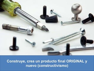 Construye, crea un producto final ORIGINAL y nuevo (constructivismo)