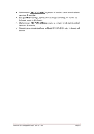 Coordinación Pedagógica Primaria 4to, 5to y 6to Página 2
 El alumno será RESPONSABLE de ponerse al corriente con la materia vista al
momento de su retiro.
 Si es por Motivo de viaje, deberá notificar anticipadamente y por escrito, las
fechas de ausencia del alumno.
 El alumno será RESPONSABLE de ponerse al corriente con la materia vista al
momento de su retiro.
 Si es necesario, se podrá elaborar un PLAN DE ESTUDIO, entre el docente y el
alumno.
 