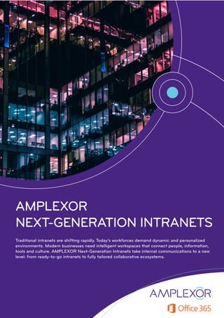 AMPLEXOR
NEXT-GENERATION INTRANETS
Traditional intranets are shifting rapidly. Today’s workforces demand dynamic and personalized
environments. Modern businesses need intelligent workspaces that connect people, information,
tools and culture. AMPLEXOR Next-Generation Intranets take internal communications to a new
level: from ready-to-go intranets to fully tailored collaborative ecosystems.
 