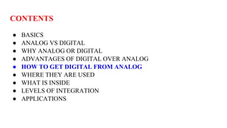 CONTENTS
● BASICS
● ANALOG VS DIGITAL
● WHY ANALOG OR DIGITAL
● ADVANTAGES OF DIGITAL OVER ANALOG
● HOW TO GET DIGITAL FROM ANALOG
● WHERE THEY ARE USED
● WHAT IS INSIDE
● LEVELS OF INTEGRATION
● APPLICATIONS
 