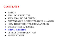 CONTENTS
● BASICS
● ANALOG VS DIGITAL
● WHY ANALOG OR DIGITAL
● ADVANTAGES OF DIGITAL OVER ANALOG
● HOW TO GET DIGITAL FROM ANALOG
● WHERE THEY ARE USED
● WHAT IS INSIDE
● LEVELS OF INTEGRATION
● APPLICATIONS
 
