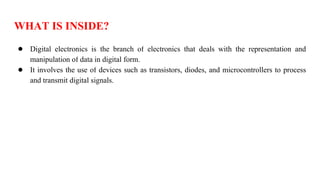 WHAT IS INSIDE?
● Digital electronics is the branch of electronics that deals with the representation and
manipulation of data in digital form.
● It involves the use of devices such as transistors, diodes, and microcontrollers to process
and transmit digital signals.
 