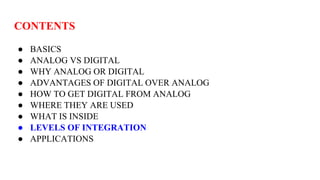 CONTENTS
● BASICS
● ANALOG VS DIGITAL
● WHY ANALOG OR DIGITAL
● ADVANTAGES OF DIGITAL OVER ANALOG
● HOW TO GET DIGITAL FROM ANALOG
● WHERE THEY ARE USED
● WHAT IS INSIDE
● LEVELS OF INTEGRATION
● APPLICATIONS
 