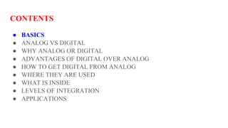 CONTENTS
● BASICS
● ANALOG VS DIGITAL
● WHY ANALOG OR DIGITAL
● ADVANTAGES OF DIGITAL OVER ANALOG
● HOW TO GET DIGITAL FROM ANALOG
● WHERE THEY ARE USED
● WHAT IS INSIDE
● LEVELS OF INTEGRATION
● APPLICATIONS
 