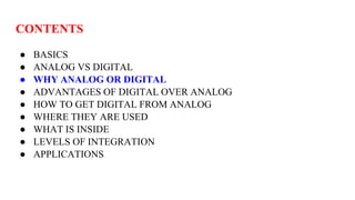 CONTENTS
● BASICS
● ANALOG VS DIGITAL
● WHY ANALOG OR DIGITAL
● ADVANTAGES OF DIGITAL OVER ANALOG
● HOW TO GET DIGITAL FROM ANALOG
● WHERE THEY ARE USED
● WHAT IS INSIDE
● LEVELS OF INTEGRATION
● APPLICATIONS
 