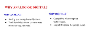WHY ANALOG OR DIGITAL?
WHY ANALOG?
● Analog processing is usually faster.
● Traditional electronics systems were
mostly analog in nature.
WHY DIGITAL?
● Compatible with computer
technologies.
● Digital ICs make the design easier.
 