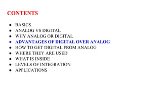 CONTENTS
● BASICS
● ANALOG VS DIGITAL
● WHY ANALOG OR DIGITAL
● ADVANTAGES OF DIGITAL OVER ANALOG
● HOW TO GET DIGITAL FROM ANALOG
● WHERE THEY ARE USED
● WHAT IS INSIDE
● LEVELS OF INTEGRATION
● APPLICATIONS
 