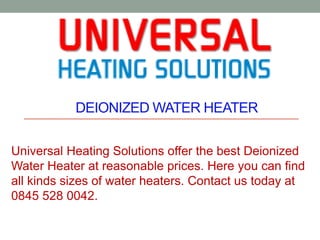 DEIONIZED WATER HEATER
Universal Heating Solutions offer the best Deionized
Water Heater at reasonable prices. Here you can find
all kinds sizes of water heaters. Contact us today at
0845 528 0042.
 