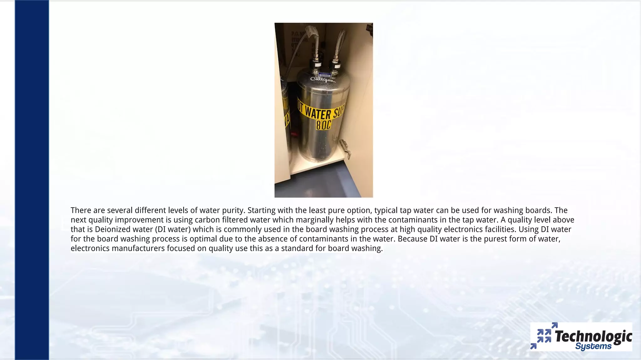 Employees
There are several different levels of water purity. Starting with the least pure option, typical tap water can be used for washing boards. The
next quality improvement is using carbon filtered water which marginally helps with the contaminants in the tap water. A quality level above
that is Deionized water (DI water) which is commonly used in the board washing process at high quality electronics facilities. Using DI water
for the board washing process is optimal due to the absence of contaminants in the water. Because DI water is the purest form of water,
electronics manufacturers focused on quality use this as a standard for board washing.
 