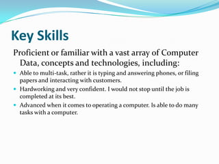 Key SkillsProficient or familiar with a vast array of Computer Data, concepts and technologies, including:Able to multi-task, rather it is typing and answering phones, or filing papers and interacting with customers.Hardworking and very confident. I would not stop until the job is completed at its best.Advanced when it comes to operating a computer. Is able to do many tasks with a computer.