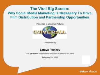 The Viral Big Screen:
Why Social Media Marketing Is Necessary To Drive
 Film Distribution and Partnership Opportunities
                        Presented to Universal Pictures




                                   Presented By


                             Latoya Pinkney
          Over 100 million conversations conducted on behalf of our clients

                                February 29, 2012




                                         *
 