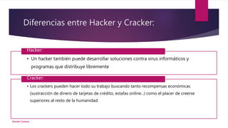 Diferencias entre Hacker y Cracker:
• Un hacker también puede desarrollar soluciones contra virus informáticos y
programas que distribuye libremente
Hacker:
• Los crackers pueden hacer todo su trabajo buscando tanto recompensas económicas
(sustracción de dinero de tarjetas de crédito, estafas online...) como el placer de creerse
superiores al resto de la humanidad.
Cracker:
Deirdre Cisneros
 