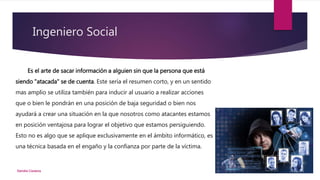 Ingeniero Social
Es el arte de sacar información a alguien sin que la persona que está
siendo "atacada" se de cuenta. Este sería el resumen corto, y en un sentido
mas amplio se utiliza también para inducir al usuario a realizar acciones
que o bien le pondrán en una posición de baja seguridad o bien nos
ayudará a crear una situación en la que nosotros como atacantes estamos
en posición ventajosa para lograr el objetivo que estamos persiguiendo.
Esto no es algo que se aplique exclusivamente en el ámbito informático, es
una técnica basada en el engaño y la confianza por parte de la víctima.
Deirdre Cisneros
 