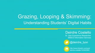 Grazing, Looping & Skimming: 
Understanding Students’ Digital Habits 
Deirdre Costello 
Sr. User Experience Researcher 
EBSCO Information Services 
@deirdre_lyon 
http://www.linkedin.com/pub/ 
deirdre-costello/12/440/593/ 
 