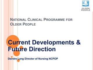 NATIONAL CLINICAL PROGRAMME FOR
OLDER PEOPLE
Current Developments &
Future Direction
Deirdre Lang Director of Nursing NCPOP
 