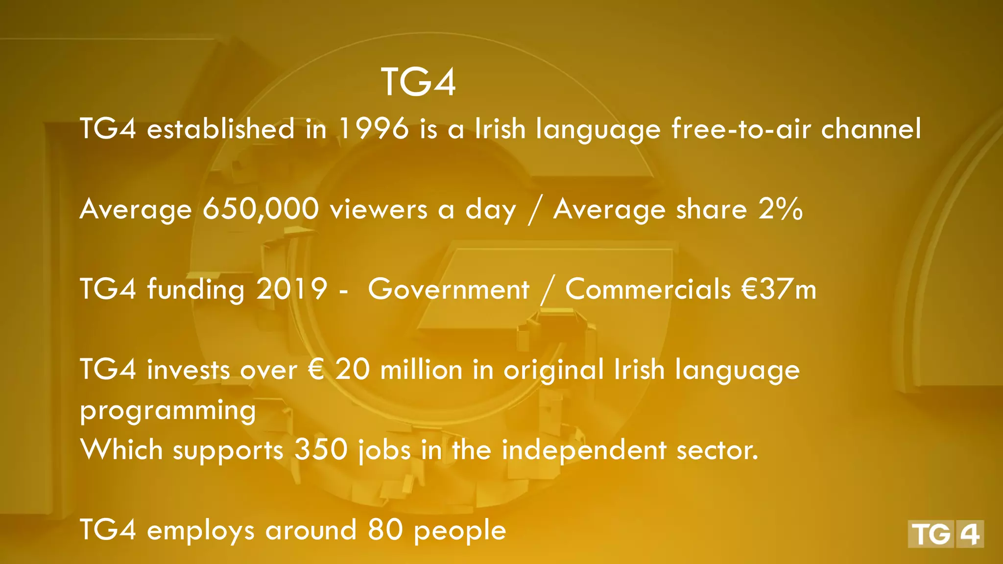 TG4
TG4 established in 1996 is a Irish language free-to-air channel
Average 650,000 viewers a day / Average share 2%
TG4 funding 2019 - Government / Commercials €37m
TG4 invests over € 20 million in original Irish language
programming
Which supports 350 jobs in the independent sector.
TG4 employs around 80 people
 