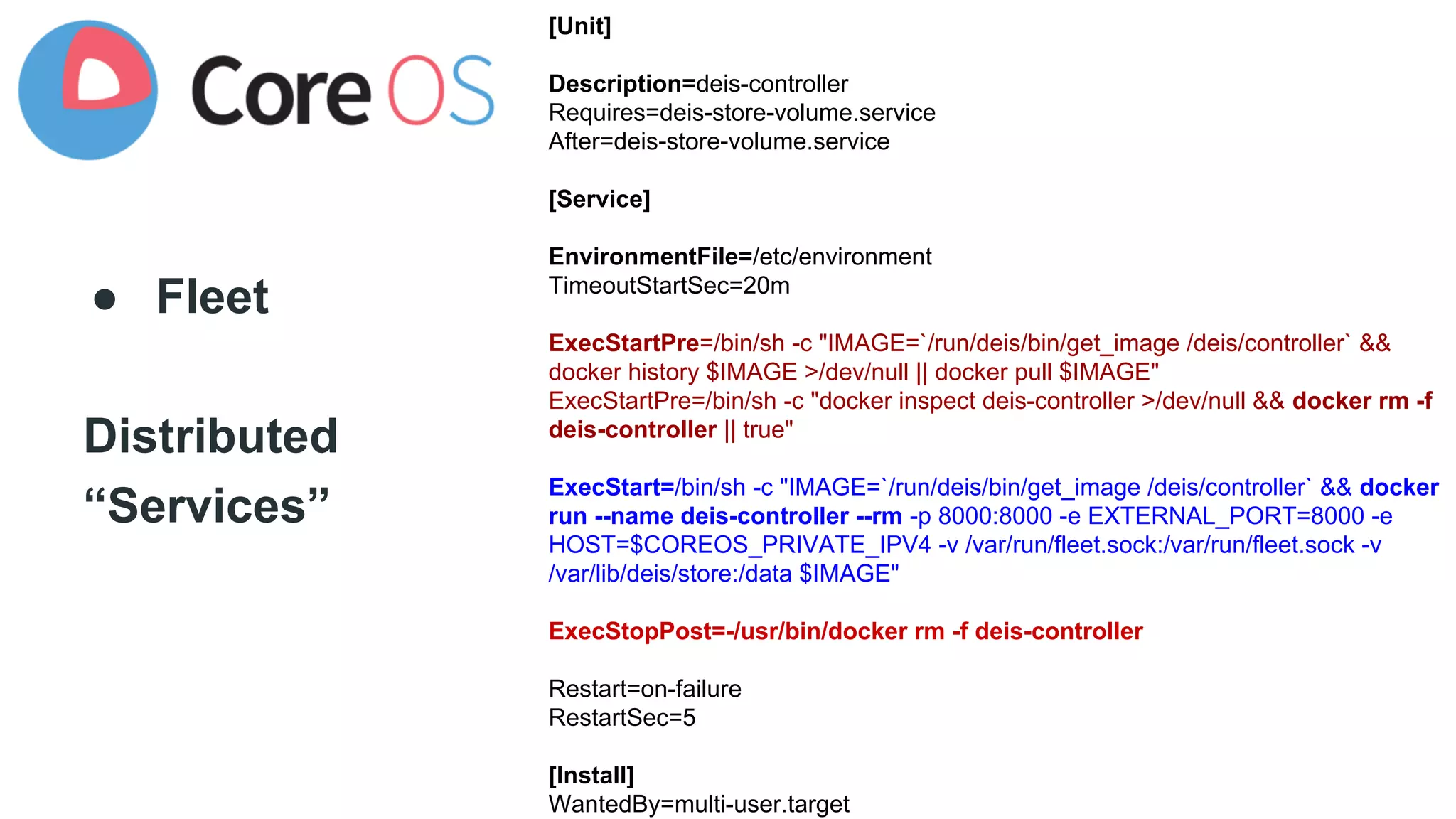 ● Fleet 
Distributed 
“Services” 
[Unit] 
Description=deis-controller 
Requires=deis-store-volume.service 
After=deis-store-volume.service 
[Service] 
EnvironmentFile=/etc/environment 
TimeoutStartSec=20m 
ExecStartPre=/bin/sh -c "IMAGE=`/run/deis/bin/get_image /deis/controller` && 
docker history $IMAGE >/dev/null || docker pull $IMAGE" 
ExecStartPre=/bin/sh -c "docker inspect deis-controller >/dev/null && docker rm -f 
deis-controller || true" 
ExecStart=/bin/sh -c "IMAGE=`/run/deis/bin/get_image /deis/controller` && docker 
run --name deis-controller --rm -p 8000:8000 -e EXTERNAL_PORT=8000 -e 
HOST=$COREOS_PRIVATE_IPV4 -v /var/run/fleet.sock:/var/run/fleet.sock -v 
/var/lib/deis/store:/data $IMAGE" 
ExecStopPost=-/usr/bin/docker rm -f deis-controller 
Restart=on-failure 
RestartSec=5 
[Install] 
WantedBy=multi-user.target 
 