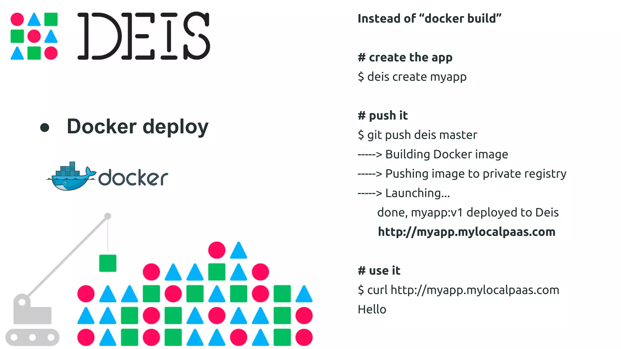 ● Docker deploy 
Instead of “docker build” 
# create the app 
$ deis create myapp 
# push it 
$ git push deis master 
-----> Building Docker image 
-----> Pushing image to private registry 
-----> Launching... 
done, myapp:v1 deployed to Deis 
http://myapp.mylocalpaas.com 
# use it 
$ curl http://myapp.mylocalpaas.com 
Hello 
 