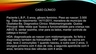 Paciente L.B.P., 5 anos, gênero feminino. Peso ao nascer: 3.500
kg. Data de nascimento: 14/11/2011, moradora do município de
Ubaitaba-Ba. Diagnostico Clinico: Mielomeningocele. Queixa
Principal: Mãe relata que “busca a funcionalidade para criança nas
ABVD´S, sentar sozinha, virar para os lados, manter controle de
cabeça e tronco”.
HDA: diagnosticada ao nascer com mielomenigocele, foi feito o
diagnóstico também da hidrocefalia. HPP: cartão de vacina em
dias, teve 2 convunções 1 quando nasceu, e outra com 2 anos, 3
cirurgias primeira com 4 dias de vida, a segunda apendicite com 4
anos, terceira troca das válvulas com 4 anos.
CASO CLÍNICO
 