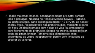 • Idade materna: 39 anos, acompanhamento pré-natal durante
toda a gestação. Nascida no Hospital Manoel Novais – Itabuna-
ba, parto cesáreo, parto prolongado menor -12 a >24h, ao nascer
chorou fraco. Foi observado nos primeiros dias, mediante o parto
ela ficou 20 dias internada com 4 dias de vida fez uma cirurgia
para fechamento da protrusão. Estuda na creche, escola regular,
gosta de pintar, brincar. Tem uma boa alimentação, mas
dependente as vezes independente porém com limitações ao
segurar os talheres.
 