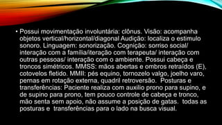 • Possui movimentação involuntária: clônus. Visão: acompanha
objetos vertical/horizontal/diagonal Audição: localiza o estimulo
sonoro. Linguagem: sonorização. Cognição: sorriso social/
interação com a família/iteração com terapeuta/ interação com
outras pessoas/ interação com o ambiente. Possui cabeça e
troncos simétricos. MMSS: mãos abertas e ombros retraídos (E),
cotovelos fletido. MMII: pés equino, tornozelo valgo, joelho varo,
pernas em rotação externa, quadril retroversão. Posturas e
transferências: Paciente realiza com auxilio prono para supino, e
de supino para prono, tem pouco controle de cabeça e tronco,
mão senta sem apoio, não assume a posição de gatas. todas as
posturas e transferências para o lado na busca visual.
 