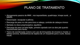 PLANO DE TRATAMENTO
• Alongamento passivo de MMII , nos isquiostíbiais, quadríceps, tríceps sural, , e
MMSS;
• Dissociação escapular e pélvica.
• Descarga de peso no rolo para troco e cabeça, controle de cabeça e tronco
• Sentada no disco proprioceptivo, equilíbrio.
• Descarga de peso na bola feijão, primeiro apoiado com os dois pés quando
impulsionada para frente;
• Treino de coordenação motora com uso de brinquedos de encaixe e montar, e
efeitos sonoros, transferência de objetos de um recipiente para o outro. Busca
visual;
 