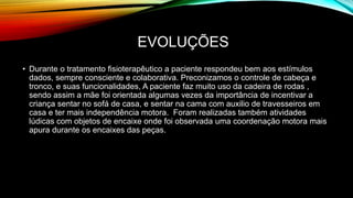 EVOLUÇÕES
• Durante o tratamento fisioterapêutico a paciente respondeu bem aos estímulos
dados, sempre consciente e colaborativa. Preconizamos o controle de cabeça e
tronco, e suas funcionalidades, A paciente faz muito uso da cadeira de rodas ,
sendo assim a mãe foi orientada algumas vezes da importância de incentivar a
criança sentar no sofá de casa, e sentar na cama com auxilio de travesseiros em
casa e ter mais independência motora. Foram realizadas também atividades
lúdicas com objetos de encaixe onde foi observada uma coordenação motora mais
apura durante os encaixes das peças.
 