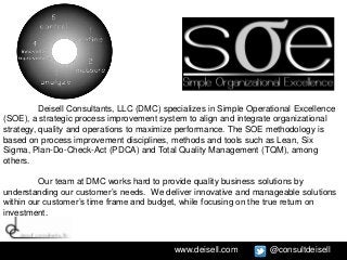 Deisell Consultants, LLC (DMC) specializes in Simple Operational Excellence
(SOE), a strategic process improvement system to align and integrate organizational
strategy, quality and operations to maximize performance. The SOE methodology is
based on process improvement disciplines, methods and tools such as Lean, Six
Sigma, Plan-Do-Check-Act (PDCA) and Total Quality Management (TQM), among
others.

         Our team at DMC works hard to provide quality business solutions by
understanding our customer’s needs. We deliver innovative and manageable solutions
within our customer’s time frame and budget, while focusing on the true return on
investment.



                                           www.deisell.com          @consultdeisell
 