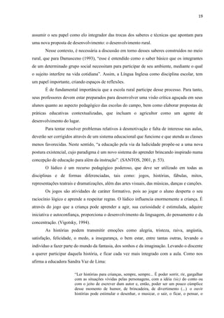 19
assumir o seu papel como elo integrador das trocas dos saberes e técnicas que apontam para
uma nova proposta de desenvolvimento: o desenvolvimento rural.
Nesse contexto, é necessária a discussão em torno desses saberes construídos no meio
rural, que para Damasceno (1993), “esse é entendido como o saber básico que os integrantes
de um determinado grupo social necessitam para participar de seu ambiente, mediante o qual
o sujeito interfere na vida cotidiana”. Assim, a Língua Inglesa como disciplina escolar, tem
um papel importante, criando espaços de reflexões.
É de fundamental importância que a escola rural participe desse processo. Para tanto,
seus professores devem estar preparados para desenvolver uma visão crítica aguçada em seus
alunos quanto ao aspecto pedagógico das escolas do campo, bem como elaborar propostas de
práticas educativas contextualizadas, que incluam o agricultor como um agente de
desenvolvimento do lugar.
Para tentar resolver problemas relativos à desmotivação e falta de interesse nas aulas,
deverão ser corrigidos através de um sistema educacional que funcione e que atenda as classes
menos favorecidas. Neste sentido, “a educação pela via da ludicidade propõe-se a uma nova
postura existencial, cujo paradigma é um novo sistema do aprender brincando inspirado numa
concepção de educação para além da instrução”. (SANTOS, 2001, p. 53).
O lúdico é um recurso pedagógico poderoso, que deve ser utilizado em todas as
disciplinas e de formas diferenciadas, tais como: jogos, histórias, fábulas, mitos,
representações teatrais e dramatizações, além das artes visuais, das músicas, danças e canções.
Os jogos são atividades de caráter formativo, pois ao jogar o aluno desperta o seu
raciocínio lógico e aprende a respeitar regras. O lúdico influencia enormemente a criança. É
através do jogo que a criança pode aprender a agir, sua curiosidade é estimulada, adquire
iniciativa e autoconfiança, proporciona o desenvolvimento da linguagem, do pensamento e da
concentração. (Vigotsky, 1994).
As histórias podem transmitir emoções como alegria, tristeza, raiva, angústia,
satisfação, felicidade, o medo, a insegurança, o bem estar, entre tantas outras, levando o
indivíduo a fazer parte do mundo da fantasia, dos sonhos e da imaginação. Levando o discente
a querer participar daquela história, e ficar cada vez mais integrado com a aula. Como nos
afirma a educadora Sandra Vaz de Lima:
“Ler histórias para crianças, sempre, sempre... É poder sorrir, rir, gargalhar
com as situações vividas pelas personagens, com a idéia (sic) do conto ou
com o jeito de escrever dum autor e, então, poder ser um pouco cúmplice
desse momento de humor, de brincadeira, de divertimento (...) o ouvir
histórias pode estimular o desenhar, o musicar, o sair, o ficar, o pensar, o
 