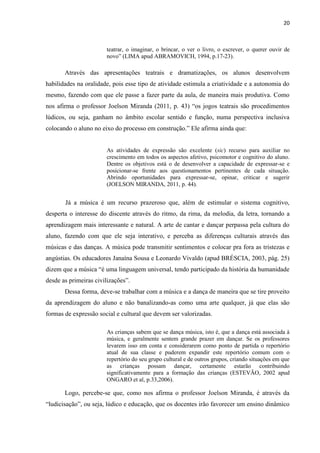 20
teatrar, o imaginar, o brincar, o ver o livro, o escrever, o querer ouvir de
novo” (LIMA apud ABRAMOVICH, 1994, p.17-23).
Através das apresentações teatrais e dramatizações, os alunos desenvolvem
habilidades na oralidade, pois esse tipo de atividade estimula a criatividade e a autonomia do
mesmo, fazendo com que ele passe a fazer parte da aula, de maneira mais produtiva. Como
nos afirma o professor Joelson Miranda (2011, p. 43) “os jogos teatrais são procedimentos
lúdicos, ou seja, ganham no âmbito escolar sentido e função, numa perspectiva inclusiva
colocando o aluno no eixo do processo em construção.” Ele afirma ainda que:
As atividades de expressão são excelente (sic) recurso para auxiliar no
crescimento em todos os aspectos afetivo, psicomotor e cognitivo do aluno.
Dentre os objetivos está o de desenvolver a capacidade de expressar-se e
posicionar-se frente aos questionamentos pertinentes de cada situação.
Abrindo oportunidades para expressar-se, opinar, criticar e sugerir
(JOELSON MIRANDA, 2011, p. 44).
Já a música é um recurso prazeroso que, além de estimular o sistema cognitivo,
desperta o interesse do discente através do ritmo, da rima, da melodia, da letra, tornando a
aprendizagem mais interessante e natural. A arte de cantar e dançar perpassa pela cultura do
aluno, fazendo com que ele seja interativo, e perceba as diferenças culturais através das
músicas e das danças. A música pode transmitir sentimentos e colocar pra fora as tristezas e
angústias. Os educadores Janaína Sousa e Leonardo Vivaldo (apud BRÉSCIA, 2003, pág. 25)
dizem que a música “é uma linguagem universal, tendo participado da história da humanidade
desde as primeiras civilizações”.
Dessa forma, deve-se trabalhar com a música e a dança de maneira que se tire proveito
da aprendizagem do aluno e não banalizando-as como uma arte qualquer, já que elas são
formas de expressão social e cultural que devem ser valorizadas.
As crianças sabem que se dança música, isto é, que a dança está associada à
música, e geralmente sentem grande prazer em dançar. Se os professores
levarem isso em conta e considerarem como ponto de partida o repertório
atual de sua classe e puderem expandir este repertório comum com o
repertório do seu grupo cultural e de outros grupos, criando situações em que
as crianças possam dançar, certamente estarão contribuindo
significativamente para a formação das crianças (ESTEVÃO, 2002 apud
ONGARO et al, p.33,2006).
Logo, percebe-se que, como nos afirma o professor Joelson Miranda, é através da
“ludicisação”, ou seja, lúdico e educação, que os docentes irão favorecer um ensino dinâmico
 