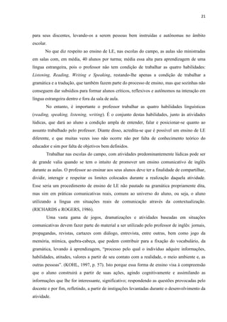 21
para seus discentes, levando-os a serem pessoas bem instruídas e autônomas no âmbito
escolar.
No que diz respeito ao ensino de LE, nas escolas do campo, as aulas são ministradas
em salas com, em média, 40 alunos por turma; média essa alta para aprendizagem de uma
língua estrangeira, pois o professor não tem condição de trabalhar as quatro habilidades:
Listening, Reading, Writing e Speaking, restando-lhe apenas a condição de trabalhar a
gramática e a tradução, que também fazem parte do processo de ensino, mas que sozinhas não
conseguem dar subsídios para formar alunos críticos, reflexivos e autônomos na interação em
língua estrangeira dentro e fora da sala de aula.
No entanto, é importante o professor trabalhar as quatro habilidades linguísticas
(reading, speaking, listening, writing). É o conjunto destas habilidades, junto às atividades
lúdicas, que dará ao aluno a condição ampla de entender, falar e posicionar-se quanto ao
assunto trabalhado pelo professor. Diante disso, acredita-se que é possível um ensino de LE
diferente, e que muitas vezes isso não ocorre não por falta de conhecimento teórico do
educador e sim por falta de objetivos bem definidos.
Trabalhar nas escolas do campo, com atividades predominantemente lúdicas pode ser
de grande valia quando se tem o intuito de promover um ensino comunicativo de inglês
durante as aulas. O professor ao ensinar aos seus alunos deve ter a finalidade de compartilhar,
dividir, interagir e respeitar os limites colocados durante a realização daquela atividade.
Esse seria um procedimento de ensino de LE não pautado na gramática propriamente dita,
mas sim em práticas comunicativas reais, comuns ao universo do aluno, ou seja, o aluno
utilizando a língua em situações reais de comunicação através da contextualização.
(RICHARDS e ROGERS, 1986).
Uma vasta gama de jogos, dramatizações e atividades baseadas em situações
comunicativas devem fazer parte do material a ser utilizado pelo professor de inglês: jornais,
propagandas, revistas, cartazes com diálogo, entrevista, entre outras, bem como jogo da
memória, mímica, quebra-cabeça, que podem contribuir para a fixação do vocabulário, da
gramática, levando à aprendizagem, “processo pelo qual o indivíduo adquire informações,
habilidades, atitudes, valores a partir de seu contato com a realidade, o meio ambiente e, as
outras pessoas”. (KOHL, 1997, p. 57). Isto porque essa forma de ensino visa à compreensão
que o aluno construirá a partir de suas ações, agindo cognitivamente e assimilando as
informações que lhe for interessante, significativo; respondendo as questões provocadas pelo
docente e por fim, refletindo, a partir de instigações levantadas durante o desenvolvimento da
atividade.
 