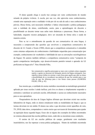 22
O aluno quando chega à escola traz consigo um vasto conhecimento de mundo
oriundo da própria vivência. A escola, por sua vez, não aproveita esses conhecimentos,
criando uma separação entre a realidade vivida por ele na sala de aula e seus conhecimentos
prévios. Dessa forma, será necessário trabalhar o lúdico relacionando a prática pedagógica
com a realidade do aluno, contribuindo, assim, para a aprendizagem do discente e
possibilitando ao docente tornar suas aulas mais dinâmicas e prazerosas. Dessa forma, a
ludicidade, enquanto recurso pedagógico, deve ser encarada de forma séria e usada de
maneira correta.
Para se ter o entendimento da questão do uso comunicativo de uma língua, é
necessária a compreensão das questões que envolvem a competência comunicativa do
discente de LI. Canale e Swain (1980), dizem que a competência comunicativa é entendida
como sistemas subjacentes de conhecimento e habilidades requeridas para comunicação (por
exemplo, conhecimentos de vocabulário e habilidade de usar as convenções sociolingüísticas
da língua). Os autores também definem a competência comunicativa como “composta de
quatro competências interligadas, cujo desenvolvimento paralelo tornará o aprendiz de LE
proficiente na língua-alvo”. Para Almeida Filho,
Ser comunicativo significa preocupar-se mais com o próprio aluno enquanto
sujeito e agente no processo de formação através da língua estrangeira. Isso
significa menor ênfase no ensinar e mais força para aquilo que abre ao aluno
a possibilidade de se reconhecer nas práticas do que faz sentido para a sua
vida do que faz diferença para o seu futuro como pessoa (ALMEIDA
FILHO, 1998, p. 42).
Isso mostra que, a realidade de ensino metódico encontrada na metodologia gramatical
aplicada por essas escolas é ainda ineficaz, pois leva os alunos a simplesmente responder a
estímulos e satisfazer ao currículo escolar, dificultando o acesso ao conhecimento necessário
para os seus aprendizes.
Pesquisadores da área de Língua Inglesa afirmam que deveriam existir nas escolas
laboratórios de língua, onde os alunos estudassem todas as modalidades da língua e que as
turmas deveriam ter em média 10 alunos nas salas e que deveriam existir aparelhos de som,
TV, DVD, data show, computadores e outros meios que servissem de ferramentas para ajudar
na aquisição dessa segunda língua. Esses são só alguns dos exemplos de falhas encontrados
no sistema educacional das escolas públicas rurais, onde não se encontram essas condições.
O ensino de LE em escolas públicas do campo, geralmente com resultados
insatisfatórios, nos faz repensar a nossa prática pedagógica. Diante da realidade encontrada
 