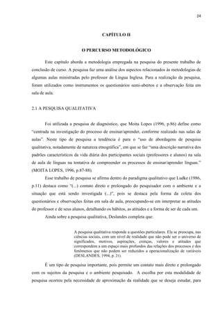 24
CAPÍTULO II
O PERCURSO METODOLÓGICO
Este capítulo aborda a metodologia empregada na pesquisa do presente trabalho de
conclusão de curso. A pesquisa faz uma análise dos aspectos relacionados às metodologias de
algumas aulas ministradas pelo professor de Língua Inglesa. Para a realização da pesquisa,
foram utilizados como instrumentos os questionários semi-abertos e a observação feita em
sala de aula.
2.1 A PESQUISA QUALITATIVA
Foi utilizada a pesquisa de diagnóstico, que Moita Lopes (1996, p.86) define como
“centrada na investigação do processo de ensinar/aprender, conforme realizado nas salas de
aulas”. Neste tipo de pesquisa a tendência é para o “uso de abordagens de pesquisa
qualitativa, notadamente de natureza etnográfica”, em que se faz “uma descrição narrativa dos
padrões característicos da vida diária dos participantes sociais (professores e alunos) na sala
de aula de línguas na tentativa de compreender os processos de ensinar/aprender línguas.”
(MOITA LOPES, 1996, p.87-88).
Esse trabalho de pesquisa se afirma dentro do paradigma qualitativo que Ludke (1986,
p.11) destaca como “(...) contato direto e prolongado do pesquisador com o ambiente e a
situação que está sendo investigada (...)”, pois se destaca pela forma da coleta dos
questionários e observações feitas em sala de aula, preocupando-se em interpretar as atitudes
do professor e de seus alunos, detalhando os hábitos, as atitudes e a forma de ser de cada um.
Ainda sobre a pesquisa qualitativa, Deslandes completa que:
A pesquisa qualitativa responde a questões particulares. Ela se preocupa, nas
ciências sociais, com um nível de realidade que não pode ser o universo de
significados, motivos, aspirações, crenças, valores e atitudes que
correspondem a um espaço mais profundos das relações dos processos e dos
fenômenos que não podem ser reduzidos a operacionalização de variáveis
(DESLANDES, 1994, p. 21).
É um tipo de pesquisa importante, pois permite um contato mais direto e prolongado
com os sujeitos da pesquisa e o ambiente pesquisado. A escolha por esta modalidade de
pesquisa ocorreu pela necessidade de aproximação da realidade que se deseja estudar, para
 