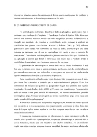 25
observar as situações, como elas acontecem de forma natural, participando do cotidiano e
observar os fenômenos e as demandas que ocorrem no dia a dia.
2.2 OS INSTRUMENTOS DE COLETA DE DADOS
Foi utilizada como instrumento de coleta de dados a aplicação de questionários para o
professor e para os alunos do Colégio de 1º Grau Roque Avelino de Queiroz Filho. O mesmo
consiste num elemento básico da pesquisa de cunho etnográfico, ajudando na identificação e
obtenção dos resultados da pesquisa, e possibilitando assim conhecer e explorar as
experiências das pessoas entrevistadas. Marconi e Lakatos (2003, p. 201) definem
questionários como sendo “um instrumento de coleta de dados, constituído por uma série
ordenada de perguntas, que devem ser respondidas por escrito e sem a presença do
entrevistador”. Dessa forma, a escolha pela utilização desse método foi feita pela facilidade de
sua aplicação e também por deixar o entrevistado um pouco mais à vontade devido à
possibilidade da ausência do entrevistador no momento das respostas.
O questionário foi aplicado para 14 alunos do 9º ano do Ensino Fundamental II. Foi
feita uma explanação sobre o que se tratava, entregue o questionário num dia e solicitado para
que respondessem em casa com mais calma e entregassem na secretaria da escola no dia
seguinte. O mesmo foi feito com o questionário do professor.
Outro procedimento utilizado para a coleta de dados foi a observação em sala de aula,
que é uma fase exploratória e essencial para o desenvolvimento da pesquisa. É um dos
instrumentos de pesquisa que permite ao pesquisador chegar mais próximo dos sujeitos
pesquisados. Segundo Ludke; André (1986, p.29), com esse procedimento, “o pesquisador
pode ter acesso a uma gama variada de informações, até mesmo confidenciais, pedindo
cooperação ao grupo. Contudo terá em geral que aceitar o controle do grupo sobre o que será
ou não tornado público pela pesquisa”.
A observação é um recurso indispensável na pesquisa por permitir um contato pessoal
com os sujeitos e o lócus pesquisados, nos proporcionando acompanhar a rotina diária das
aulas de Língua Inglesa desses sujeitos, e com isso comparar experiências com os relatos
obtidos nos questionários.
O processo de observação ocorreu em três semanas. As aulas eram desenvolvidas de
maneira, que a gramática era o ponto principal, sempre que sobrava tempo, o professor fazia o
uso da ludicidade, mesmo que sem perceber e sem objetivo específico. Foi um momento
crucial para minha pesquisa, pois pude observar a realidade das aulas e a rotina na sala de aula
 