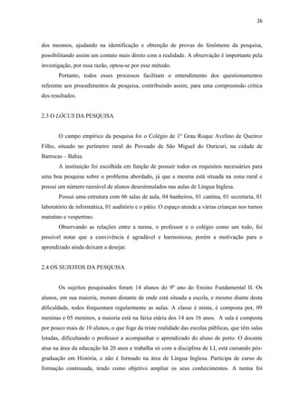26
dos mesmos, ajudando na identificação e obtenção de provas do fenômeno da pesquisa,
possibilitando assim um contato mais direto com a realidade. A observação é importante pela
investigação, por essa razão, optou-se por esse método.
Portanto, todos esses processos facilitam o entendimento dos questionamentos
referente aos procedimentos de pesquisa, contribuindo assim, para uma compreensão crítica
dos resultados.
2.3 O LÓCUS DA PESQUISA
O campo empírico da pesquisa foi o Colégio de 1º Grau Roque Avelino de Queiroz
Filho, situado no perímetro rural do Povoado de São Miguel do Ouricuri, na cidade de
Barrocas – Bahia.
A instituição foi escolhida em função de possuir todos os requisitos necessários para
uma boa pesquisa sobre o problema abordado, já que a mesma está situada na zona rural e
possui um número razoável de alunos desestimulados nas aulas de Língua Inglesa.
Possui uma estrutura com 06 salas de aula, 04 banheiros, 01 cantina, 01 secretaria, 01
laboratório de informática, 01 auditório e o pátio. O espaço atende a várias crianças nos turnos
matutino e vespertino.
Observando as relações entre a turma, o professor e o colégio como um todo, foi
possível notar que a convivência é agradável e harmoniosa, porém a motivação para o
aprendizado ainda deixam a desejar.
2.4 OS SUJEITOS DA PESQUISA
Os sujeitos pesquisados foram 14 alunos do 9º ano do Ensino Fundamental II. Os
alunos, em sua maioria, moram distante de onde está situada a escola, e mesmo diante desta
dificuldade, todos frequentam regularmente as aulas. A classe é mista, é composta por, 09
meninas e 05 meninos, a maioria está na faixa etária dos 14 aos 16 anos. A sala é composta
por pouco mais de 10 alunos, o que foge da triste realidade das escolas públicas, que têm salas
lotadas, dificultando o professor a acompanhar o aprendizado do aluno de perto. O docente
atua na área da educação há 20 anos e trabalha só com a disciplina de LI, está cursando pós-
graduação em História, e não é formado na área de Língua Inglesa. Participa de curso de
formação continuada, tendo como objetivo ampliar os seus conhecimentos. A turma foi
 
