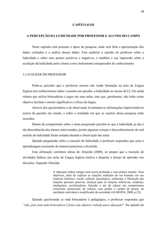 28
CAPÍTULO III
A PERCEPÇÃO DA LUDICIDADE POR PROFESSOR E ALUNOS DO CAMPO
Neste capítulo está presente o ápice da pesquisa, onde será feita a apresentação dos
dados coletados e a análise desses dados. Está explícita a opinião do professor sobre a
ludicidade e sobre seus pontos positivos e negativos, e também a sua impressão sobre a
aceitação da ludicidade pelos alunos como instrumento enriquecedor do conhecimento.
3.1 O OLHAR DO PROFESSOR
Pode-se perceber que o professor mesmo não tendo formação na área de Língua
Inglesa tem conhecimento sobre o assunto em questão, a ludicidade no ensino de LI. Ele ainda
relatou que utiliza brincadeiras e jogos em suas aulas, mas que, geralmente, não tinha como
objetivo facilitar o ensino significativo e eficaz da língua.
Através dos questionários e da observação levantaram-se informações imprescindíveis
acerca da questão em estudo, e sobre a realidade em que os sujeitos dessa pesquisa estão
inseridos.
Diante da compreensão sobre o tema pesquisado percebe-se que a ludicidade já não é
tão desconhecida dos alunos entrevistados, porém algumas crenças e desconhecimento do real
sentido da ludicidade foram notadas durante a observação das aulas.
Quando perguntado sobre o conceito de ludicidade o professor respondeu que seria a
aprendizagem ocorrendo de maneira prazerosa e divertida.
Esta afirmação corrobora ideias de Almeida (2000), ao propor que a inserção de
atividades lúdicas nas aulas de Língua Inglesa motiva e desperta o desejo de aprender nos
discentes. Segundo Almeida:
A educação lúdica integra uma teoria profunda e uma prática atuante. Seus
objetivos, além de explicar as relações múltiplas do ser humano em seu
contexto histórico, social, cultural, psicológico, enfatizam a libertação das
relações pessoais passivas, técnicas para as relações reflexivas, criadoras,
inteligentes, socializadoras, fazendo o ato de educar um compromisso
consciente intencional, de esforço, sem perder o caráter de prazer, de
satisfação individual e modificador da sociedade (ALMEIDA, 2000, p.22).
Quando questionado se toda brincadeira é pedagógica, o professor respondeu que
“não, pois nem toda brincadeira é feita com objetivo voltado para educação”. Na opinião do
 