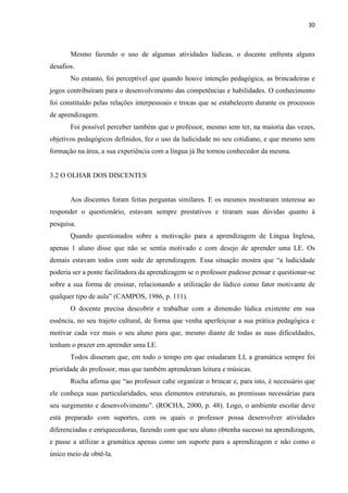 30
Mesmo fazendo o uso de algumas atividades lúdicas, o docente enfrenta alguns
desafios.
No entanto, foi perceptível que quando houve intenção pedagógica, as brincadeiras e
jogos contribuíram para o desenvolvimento das competências e habilidades. O conhecimento
foi constituído pelas relações interpessoais e trocas que se estabelecem durante os processos
de aprendizagem.
Foi possível perceber também que o professor, mesmo sem ter, na maioria das vezes,
objetivos pedagógicos definidos, fez o uso da ludicidade no seu cotidiano, e que mesmo sem
formação na área, a sua experiência com a língua já lhe tornou conhecedor da mesma.
3.2 O OLHAR DOS DISCENTES
Aos discentes foram feitas perguntas similares. E os mesmos mostraram interesse ao
responder o questionário, estavam sempre prestativos e tiraram suas dúvidas quanto à
pesquisa.
Quando questionados sobre a motivação para a aprendizagem de Língua Inglesa,
apenas 1 aluno disse que não se sentia motivado e com desejo de aprender uma LE. Os
demais estavam todos com sede de aprendizagem. Essa situação mostra que “a ludicidade
poderia ser a ponte facilitadora da aprendizagem se o professor pudesse pensar e questionar-se
sobre a sua forma de ensinar, relacionando a utilização do lúdico como fator motivante de
qualquer tipo de aula” (CAMPOS, 1986, p. 111).
O docente precisa descobrir e trabalhar com a dimensão lúdica existente em sua
essência, no seu trajeto cultural, de forma que venha aperfeiçoar a sua prática pedagógica e
motivar cada vez mais o seu aluno para que, mesmo diante de todas as suas dificuldades,
tenham o prazer em aprender uma LE.
Todos disseram que, em todo o tempo em que estudaram LI, a gramática sempre foi
prioridade do professor, mas que também aprenderam leitura e músicas.
Rocha afirma que “ao professor cabe organizar o brincar e, para isto, é necessário que
ele conheça suas particularidades, seus elementos estruturais, as premissas necessárias para
seu surgimento e desenvolvimento”. (ROCHA, 2000, p. 48). Logo, o ambiente escolar deve
está preparado com suportes, com os quais o professor possa desenvolver atividades
diferenciadas e enriquecedoras, fazendo com que seu aluno obtenha sucesso na aprendizagem,
e passe a utilizar a gramática apenas como um suporte para a aprendizagem e não como o
único meio de obtê-la.
 