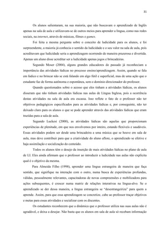 31
Os alunos salientaram, na sua maioria, que não buscavam o aprendizado de Inglês
apenas na sala de aula e utilizavam-se de outros meios para aprender a língua, como nas redes
sociais, na internet, através de músicas, filmes e games.
Foi feita a mesma pergunta sobre o conceito de ludicidade para os alunos, e foi
surpreendente, a maioria já conhecia o sentido da ludicidade e o seu valor na sala de aula, pois
acreditavam que ludicidade seria a aprendizagem ocorrendo de maneira prazerosa e divertida.
Apenas um aluno disse acreditar ser a ludicidade apenas jogos e brincadeiras.
Segundo Moser (2004), alguns grandes educadores do passado já reconheciam a
importância das atividades lúdicas no processo ensino/aprendizagem. Assim, quando se fala
em lúdico e no brincar não se está falando em algo fútil e superficial, mas de uma ação que o
estudante faz de forma autônoma e espontânea, sem o domínio direcionador do professor.
Quando questionados sobre o acesso que eles tinham a atividades lúdicas, os alunos
disseram que não tinham atividades lúdicas nas aulas de Língua Inglesa, pois a ocorrência
destas atividades na sala de aula era escassa. Isso reflete o fato de o professor não ter
objetivos pedagógicos especificados para as atividades lúdicas e, por conseguinte, não ter
deixado claro para os alunos o que se pode aprender através das atividades lúdicas que eram
trazidas para a sala de aula.
Segundo Luckesi (2000), as atividades lúdicas são aquelas que proporcionam
experiências de plenitude, em que nos envolvemos por inteiro, estando flexíveis e saudáveis.
Essas atividades podem ser desde uma brincadeira a uma música que se houve em sala de
aula, mas deve contribuir para que a criatividade do aluno aflore, o aprendizado se efetive e
haja assimilação e socialização do conteúdo.
Todos os alunos têm o desejo da inserção de mais atividades lúdicas no plano de aula
de LI. Eles ainda afirmam que o professor ao introduzir a ludicidade nas aulas não explícita
qual é o objetivo da mesma.
Para Almeida Filho (1998), aprender uma língua estrangeira de maneira que faça
sentido, que signifique na interação com o outro, numa busca de experiências profundas,
válidas, pessoalmente relevantes, capacitadoras de novas compreensões e mobilizadora para
ações subsequentes, é crescer numa matriz de relações interativas na língua-alvo. Se o
aprendizado se der dessa maneira, a língua estrangeira se “desestrangeiriza” para quem a
aprende. Assim, para que essa aprendizagem se concretize, cabe ao professor traçar objetivos
e metas para essas atividades e socializar com os discentes.
Os estudantes reconhecem que a dinâmica que o professor utiliza nas suas aulas não é
agradável, e deixa a desejar. Não basta que os alunos em sala de aula só recebam informação
 