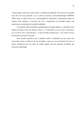 32
e façam alguns exercícios escritos sobre o conteúdo para aprender. Eles devem ter um papel
mais ativo em sala, passando a ser o centro do processo ensino/aprendizagem (MOSER,
2004). Logo, os alunos devem ter a oportunidade de internalizar as informações dadas, de
maneira mais dinâmica e acessível, por isso a importância de atividades lúdicas que
oportunizem a assimilação do conteúdo trabalhado.
As atividades lúdicas facilitam a aprendizagem de Língua Inglesa, e o alunado em sua
maioria concorda. Como nos afirma o aluno A: “a ludicidade na sala de aula é importante,
pois incentiva mais a aprendizagem”, o aluno B ainda corrobora que “você poderia através
da ludicidade aprender brincando”.
Neste sentido, percebe-se que o professor utiliza a ludicidade em suas aulas, mas
nunca deixa claros os objetivos de tais atividades e qual era a sua real função. Por isso, os
alunos acreditavam que nas aulas de Língua Inglesa não são propostas atividades que
envolvem a ludicidade.
 