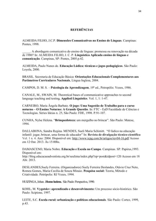 34
REFERÊNCIAS
ALMEIDA FILHO, J.C.P. Dimensões Comunicativas no Ensino de Línguas. Campinas:
Pontes, 1998.
_____. A abordagem comunicativa do ensino de línguas: promessa ou renovação na década
de 1980? In: ALMEIDA FILHO, J. C. P. Linguística Aplicada ensino de línguas e
comunicação. Campinas, SP: Pontes, 2005.p.42.
ALMEIDA, Paulo Nunes de. Educação Lúdica: técnicas e jogos pedagógicos. São Paulo:
Loyola, 2000.
BRASIL. Secretaria de Educação Básica: Orientações Educacionais Complementares aos
Parâmetros Curriculares Nacionais, Língua Inglesa, 2004.
CAMPOS, D. M. S. – Psicologia da Aprendizagem, 19º ed., Petropólis: Vozes, 1986.
CANALE, M., SWAIN, M. Theoretical bases of communicative approaches to second
language teaching and testing. Applied Linguistics. Vol. 1, 1: 1-47.
CARNEIRO, Maria Ângela Barbato. O jogo: Uma Sugestão de Trabalho para o curso
noturno – O Ensino Noturno: A Grande Questão. In: FTC - EaD Faculdade de Ciências e
Tecnologias. Séries Ideias n. 25, São Paulo: FDE, 1998. P.91-107.
CUNHA, Nylse Helena. “Brinquedoteca: um mergulho no brincar”. São Paulo: Matese,
1994.
DALLABONA, Sandra Regina. MENDES, Sueli Maria Schimitt. “O lúdico na educação
infantil: jogar, brincar, uma forma de educador” In: Revista de divulgação técnico-científica
Vol. 1 n. 4. Ano: 2004. Disponível em: http://www.icpg.com.br/artigos/rev04-16.pdf Acesso
em 12 Out. 2013. Às 15:00hs.
DAMASCENO, Maria Nobre. Educação e Escola no Campo. Campinas. SP. Papirus,1993.
Disponível em:
http://blog.educacaoadventista.org.br/seulima/index.php?op=post&idpost=120 Acesso em 18
Abr. 2013.
DESLANDES,Suely Ferreira. (Organizadores) Suely Ferreira Deslandes, Otávio Cruz Neto,
Romeu Gomes, Maria Cecília de Souza Minaio. Pesquisa social: Teoria, Método e
Criatividade. Petrópolis: RJ Vozes, 1994.
HUIZINGA,Johan..Homoludens. SãoPaulo:Perspectiva,1990.
KOHL, M. Vygotskv: aprendizado e desenvolvimento: Um processo sócio-histórico. São
Paulo: Scipione, 1997.
LEITE, S.C. Escola rural: urbanização e políticas educacionais. São Paulo: Cortez, 1999,
p.43.
 