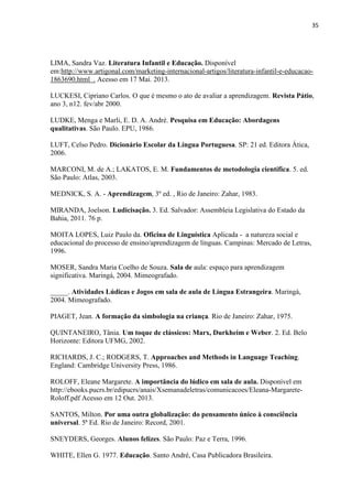 35
LIMA, Sandra Vaz. Literatura Infantil e Educação. Disponível
em:http://www.artigonal.com/marketing-internacional-artigos/literatura-infantil-e-educacao-
1863690.html . Acesso em 17 Mai. 2013.
LUCKESI, Cipriano Carlos. O que é mesmo o ato de avaliar a aprendizagem. Revista Pátio,
ano 3, n12. fev/abr 2000.
LUDKE, Menga e Marli, E. D. A. André. Pesquisa em Educação: Abordagens
qualitativas. São Paulo. EPU, 1986.
LUFT, Celso Pedro. Dicionário Escolar da Língua Portuguesa. SP: 21 ed. Editora Ática,
2006.
MARCONI, M. de A.; LAKATOS, E. M. Fundamentos de metodologia científica. 5. ed.
São Paulo: Atlas, 2003.
MEDNICK, S. A. - Aprendizagem, 3º ed. , Rio de Janeiro: Zahar, 1983.
MIRANDA, Joelson. Ludicisação. 3. Ed. Salvador: Assembleia Legislativa do Estado da
Bahia, 2011. 76 p.
MOITA LOPES, Luiz Paulo da. Oficina de Linguística Aplicada - a natureza social e
educacional do processo de ensino/aprendizagem de línguas. Campinas: Mercado de Letras,
1996.
MOSER, Sandra Maria Coelho de Souza. Sala de aula: espaço para aprendizagem
significativa. Maringá, 2004. Mimeografado.
_____. Atividades Lúdicas e Jogos em sala de aula de Língua Estrangeira. Maringá,
2004. Mimeografado.
PIAGET, Jean. A formação da simbologia na criança. Rio de Janeiro: Zahar, 1975.
QUINTANEIRO, Tânia. Um toque de clássicos: Marx, Durkheim e Weber. 2. Ed. Belo
Horizonte: Editora UFMG, 2002.
RICHARDS, J. C.; RODGERS, T. Approaches and Methods in Language Teaching.
England: Cambridge University Press, 1986.
ROLOFF, Eleane Margarete. A importância do lúdico em sala de aula. Disponível em
http://ebooks.pucrs.br/edipucrs/anais/Xsemanadeletras/comunicacoes/Eleana-Margarete-
Roloff.pdf Acesso em 12 Out. 2013.
SANTOS, Milton. Por uma outra globalização: do pensamento único à consciência
universal. 5ª Ed. Rio de Janeiro: Record, 2001.
SNEYDERS, Georges. Alunos felizes. São Paulo: Paz e Terra, 1996.
WHITE, Ellen G. 1977. Educação. Santo André, Casa Publicadora Brasileira.
 