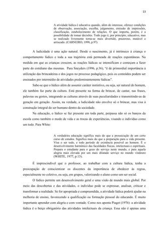 13
A atividade lúdica é educativa quando, além do interesse, oferece condições
de observação, associação, escolha, julgamento, emissão de impressões,
classificação, estabelecimento de relações. O que importa, porém, é a
possibilidade de tomar decisões. Todo jogo é, por princípio, educativo, mas
se realizado livremente torna-se mais divertido, prazeroso, mutável e
arriscado. (CARNEIRO, 1998, p.97)
A ludicidade é uma ação natural. Desde o nascimento, já é intrínseco à criança o
comportamento lúdico e toda a sua trajetória está permeada de reações espontâneas. Na
medida em que as crianças crescem, as reações lúdicas se intensificam e começam a fazer
parte do cotidiano das mesmas. Para Sneyders (1996, p.36), “é de primordial importância à
utilização das brincadeiras e dos jogos no processo pedagógico, pois os conteúdos podem ser
ensinados por intermédio de atividades predominantemente lúdicas”.
Sabe-se que o lúdico além de assumir caráter instintivo, ou seja, ser natural do homem,
ele também faz parte da cultura. Está presente na forma de brincar, de cantar, nas frases,
palavras ou gestos, integrando as culturas através de suas peculiaridades e transmitindo-as de
geração em geração. Assim, na verdade, a ludicidade não envolve só o brincar, mas visa à
construção integral do ser humano dentro da sociedade.
Na educação, o lúdico se faz presente em toda parte, perpassa não só os bancos da
escola como também o modo de vida e as trocas de experiências, visando o indivíduo como
um todo. Para White:
A verdadeira educação significa mais do que a prossecução de um certo
curso de estudos. Significa mais do que a preparação para a vida presente.
Visa o ser todo, e todo período de existência possível ao homem. É o
desenvolvimento harmônico das faculdades físicas, intelectuais e espirituais.
Prepara o estudante para o gozo do serviço neste mundo, e para aquela
alegria mais elevada por um mais dilatado serviço no mundo vindouro
(WHITE, 1977, p.13).
É imprescindível que o professor, ao trabalhar com a cultura lúdica, tenha a
preocupação de conscientizar os discentes da importância de obedecer às regras,
especialmente no coletivo, ou seja, em grupos, valorizando o aluno como um ser social.
O lúdico permite um desenvolvimento geral e uma visão de mundo mais global. Por
meio das descobertas e das atividades, o indivíduo pode se expressar, analisar, criticar e
transformar a realidade. Se for apropriada e compreendida, a atividade lúdica poderá ajudar na
melhoria de ensino, favorecendo a qualificação ou formação pessoal do educando. É muito
importante aprender com alegria e com vontade. Como nos aponta Piaget (1976): a atividade
lúdica é o berço obrigatório das atividades intelectuais da criança. Essa não é apenas uma
 
