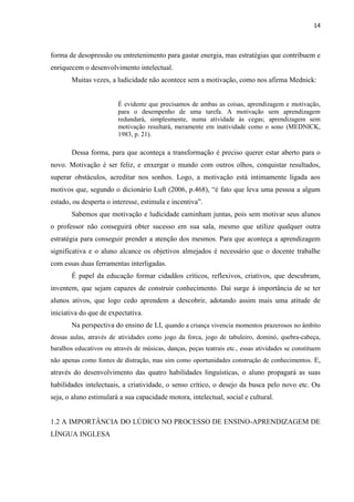 14
forma de desopressão ou entretenimento para gastar energia, mas estratégias que contribuem e
enriquecem o desenvolvimento intelectual.
Muitas vezes, a ludicidade não acontece sem a motivação, como nos afirma Mednick:
É evidente que precisamos de ambas as coisas, aprendizagem e motivação,
para o desempenho de uma tarefa. A motivação sem aprendizagem
redundará, simplesmente, numa atividade às cegas; aprendizagem sem
motivação resultará, meramente em inatividade como o sono (MEDNICK,
1983, p. 21).
Dessa forma, para que aconteça a transformação é preciso querer estar aberto para o
novo. Motivação é ser feliz, e enxergar o mundo com outros olhos, conquistar resultados,
superar obstáculos, acreditar nos sonhos. Logo, a motivação está intimamente ligada aos
motivos que, segundo o dicionário Luft (2006, p.468), “é fato que leva uma pessoa a algum
estado, ou desperta o interesse, estimula e incentiva”.
Sabemos que motivação e ludicidade caminham juntas, pois sem motivar seus alunos
o professor não conseguirá obter sucesso em sua sala, mesmo que utilize qualquer outra
estratégia para conseguir prender a atenção dos mesmos. Para que aconteça a aprendizagem
significativa e o aluno alcance os objetivos almejados é necessário que o docente trabalhe
com essas duas ferramentas interligadas.
É papel da educação formar cidadãos críticos, reflexivos, criativos, que descubram,
inventem, que sejam capazes de construir conhecimento. Daí surge à importância de se ter
alunos ativos, que logo cedo aprendem a descobrir, adotando assim mais uma atitude de
iniciativa do que de expectativa.
Na perspectiva do ensino de LI, quando a criança vivencia momentos prazerosos no âmbito
dessas aulas, através de atividades como jogo da forca, jogo de tabuleiro, dominó, quebra-cabeça,
baralhos educativos ou através de músicas, danças, peças teatrais etc., essas atividades se constituem
não apenas como fontes de distração, mas sim como oportunidades construção de conhecimentos. E,
através do desenvolvimento das quatro habilidades linguísticas, o aluno propagará as suas
habilidades intelectuais, a criatividade, o senso crítico, o desejo da busca pelo novo etc. Ou
seja, o aluno estimulará a sua capacidade motora, intelectual, social e cultural.
1.2 A IMPORTÂNCIA DO LÚDICO NO PROCESSO DE ENSINO-APRENDIZAGEM DE
LÍNGUA INGLESA
 