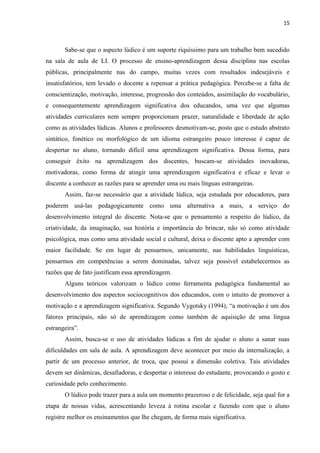 15
Sabe-se que o aspecto lúdico é um suporte riquíssimo para um trabalho bem sucedido
na sala de aula de LI. O processo de ensino-aprendizagem dessa disciplina nas escolas
públicas, principalmente nas do campo, muitas vezes com resultados indesejáveis e
insatisfatórios, tem levado o docente a repensar a prática pedagógica. Percebe-se a falta de
conscientização, motivação, interesse, progressão dos conteúdos, assimilação do vocabulário,
e consequentemente aprendizagem significativa dos educandos, uma vez que algumas
atividades curriculares nem sempre proporcionam prazer, naturalidade e liberdade de ação
como as atividades lúdicas. Alunos e professores desmotivam-se, posto que o estudo abstrato
sintático, fonético ou morfológico de um idioma estrangeiro pouco interesse é capaz de
despertar no aluno, tornando difícil uma aprendizagem significativa. Dessa forma, para
conseguir êxito na aprendizagem dos discentes, buscam-se atividades inovadoras,
motivadoras, como forma de atingir uma aprendizagem significativa e eficaz e levar o
discente a conhecer as razões para se aprender uma ou mais línguas estrangeiras.
Assim, faz-se necessário que a atividade lúdica, seja estudada por educadores, para
poderem usá-las pedagogicamente como uma alternativa a mais, a serviço do
desenvolvimento integral do discente. Nota-se que o pensamento a respeito do lúdico, da
criatividade, da imaginação, sua história e importância do brincar, não só como atividade
psicológica, mas como uma atividade social e cultural, deixa o discente apto a aprender com
maior facilidade. Se em lugar de pensarmos, unicamente, nas habilidades linguísticas,
pensarmos em competências a serem dominadas, talvez seja possível estabelecermos as
razões que de fato justificam essa aprendizagem.
Alguns teóricos valorizam o lúdico como ferramenta pedagógica fundamental ao
desenvolvimento dos aspectos sociocognitivos dos educandos, com o intuito de promover a
motivação e a aprendizagem significativa. Segundo Vygotsky (1994), “a motivação é um dos
fatores principais, não só de aprendizagem como também de aquisição de uma língua
estrangeira”.
Assim, busca-se o uso de atividades lúdicas a fim de ajudar o aluno a sanar suas
dificuldades em sala de aula. A aprendizagem deve acontecer por meio da internalização, a
partir de um processo anterior, de troca, que possui a dimensão coletiva. Tais atividades
devem ser dinâmicas, desafiadoras, e despertar o interesse do estudante, provocando o gosto e
curiosidade pelo conhecimento.
O lúdico pode trazer para a aula um momento prazeroso e de felicidade, seja qual for a
etapa de nossas vidas, acrescentando leveza à rotina escolar e fazendo com que o aluno
registre melhor os ensinamentos que lhe chegam, de forma mais significativa.
 