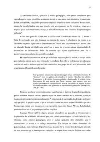 16
As atividades lúdicas, aplicadas à prática pedagógica, não apenas contribuem para
aprendizagem, como possibilita ao docente tornar as suas aulas mais dinâmicas e prazerosas.
Para Cunha (1994), o educador precisa ser capaz de respeitar e nutrir o interesse do seu aluno,
dando-lhe possibilidades para que envolva em seu processo, ou do contrário, perde-se a
riqueza que o lúdico representa, ou seja, a brincadeira oferece uma “situação de aprendizagem
delicada”.
Existe uma gama de razões para as dificuldades existentes no ensino de LI, porém a
falta de motivação tem sido destaque na maioria das vezes. A abordagem de ensino e as
atividades de pouca significância têm sido um dos fatores para tal desmotivação. Assim, cabe
ao educador buscar atividades que envolvam o aluno no processo, dando oportunidade de
internalizar as informações dadas de maneira que sejam significativas para ele e
proporcionem assimilação do conteúdo estudado.
Os desafios encontrados pelos que trabalham na educação são muitos, e os que lutam
por melhorias sabem que o alvo principal é o estudante. Pois não se pode pensar em educação
sem incluir nela o meio no qual se vive o indivíduo, seu grupo social, suas prioridades, suas
experiências. De acordo com Resende:
Não queremos uma escola cuja aprendizagem esteja centrada nos homens de
“talentos”, nem nos gênios, já rotulados. O mundo está cheio de talentos
fracassados e de gênios incompreendidos, abandonados à própria sorte.
Precisamos de uma escola que forma homens, que possam usar seu
conhecimento para o enriquecimento pessoal, atendendo os anseios de uma
sociedade em busca de igualdade de oportunidade para todos (RESENDE,
199, p.42-43).
Para que a aula se torne interessante e significativa, o lúdico é de grande importância,
pois o professor além de ensinar, aprende o que seu aluno construiu até o momento, condição
necessária para as próximas aprendizagens. A tendência é de superação, desde que o ambiente
seja propício à aprendizagem e que o educador tenha noção da responsabilidade que esta
busca exige. Estuda-se o passado, vive-se o presente, busca-se o futuro. Através da ludicidade
podemos fazer novas perguntas para velhas respostas.
Segundo Moser (2004), alguns grandes educadores do passado já reconheciam a
importância das atividades lúdicas no processo ensino/aprendizagem. A ludicidade deve ser
utilizada como recurso pedagógico, pois o lúdico apresenta dois elementos que o
caracterizam: o prazer e o esforço espontâneo. Ele integra as várias dimensões da
personalidade, mas é através do professor que poderão vir a ocorrer transformações em sala
de aula, uma vez que a abordagem ao conteúdo e a adaptação ao material didático tem cunho
 